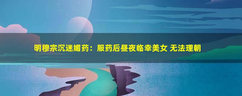 明穆宗沉迷媚药：服药后昼夜临幸美女 无法理朝